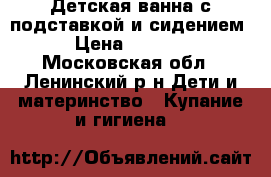 Детская ванна с подставкой и сидением › Цена ­ 1 100 - Московская обл., Ленинский р-н Дети и материнство » Купание и гигиена   